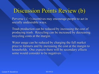 Discussion Points Review (b)
            Perverse (.I.=) incentives may encourage people to act in
            socially undesirable ways.
            Trash production can be reduced by increasing the cost of
            producing trash. Recycling can be increased by decreasing
            recycling costs at the margin.
            Water usage can be reduced by charging the full market
            price to farmers and by increasing the cost at the margin to
            households. One expects there will be secondary effects
            some would consider to be negatives.




Lesson 9: Incentives                  03/19/13                             26
 
