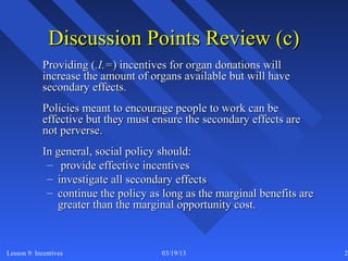 Discussion Points Review (c)
            Providing (.I.=) incentives for organ donations will
            increase the amount of organs available but will have
            secondary effects.
            Policies meant to encourage people to work can be
            effective but they must ensure the secondary effects are
            not perverse.
            In general, social policy should:
             – provide effective incentives
             – investigate all secondary effects
             – continue the policy as long as the marginal benefits are
               greater than the marginal opportunity cost.



Lesson 9: Incentives                 03/19/13                             27
 