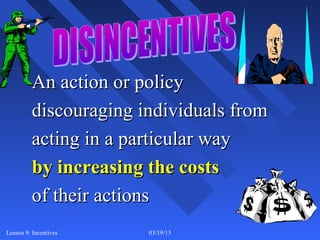 An action or policy
         discouraging individuals from
         acting in a particular way
         by increasing the costs
         of their actions
Lesson 9: Incentives   03/19/13          3
 