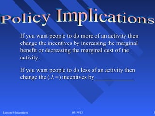 If you want people to do more of an activity then
             change the incentives by increasing the marginal
             benefit or decreasing the marginal cost of the
             activity.

             If you want people to do less of an activity then
             change the (.I.=) incentives by_____________




Lesson 9: Incentives               03/19/13                      31
 