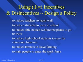 Using (.I.=) Incentives
       & Disincentives ~ Design a Policy
               to induce teachers to teach well
               to induce students to learn in school
               to induce able-bodied welfare recipients to go
               to work
               to induce high school students to care for
               classroom furniture
               to induce farmers to leave farming
               to train people to enter the work force

Lesson 9: Incentives               03/19/13                     33
 