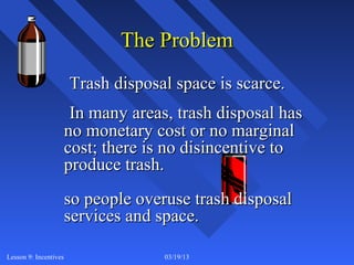 The Problem
                       Trash disposal space is scarce.
                        In many areas, trash disposal has
                       no monetary cost or no marginal
                       cost; there is no disincentive to
                       produce trash.
                       so people overuse trash disposal
                       services and space.

Lesson 9: Incentives                 03/19/13               7
 