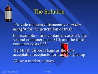 The Solution

               Provide monetary disincentives at the
              margin for the generation of trash.
              For example ~ first container costs $4; the
              second container costs $10; and the third
              container costs $25.
               Sell trash disposal bags as the only
              acceptable receptacle for trash for pickup
              Allow a market in bags.

Lesson 9: Incentives            03/19/13                    8
 