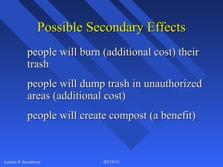 Possible Secondary Effects
            people will burn (additional cost) their
            trash
            people will dump trash in unauthorized
            areas (additional cost)
            people will create compost (a benefit)


Lesson 9: Incentives         03/19/13                  9
 