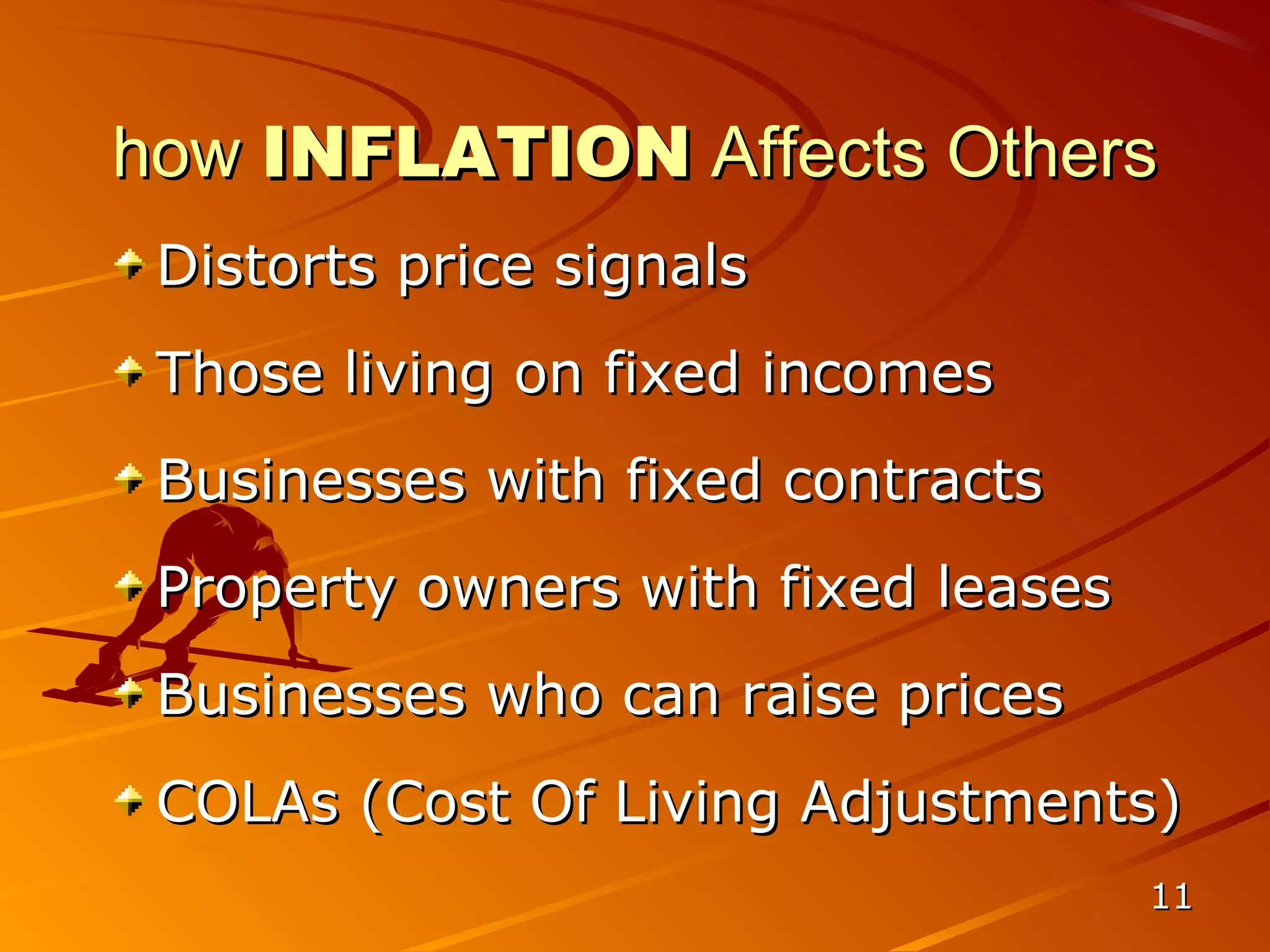 how INFLATION Affects Others
 Distorts price signals
 Those living on fixed incomes
 Businesses with fixed contracts
 Property owners with fixed leases
 Businesses who can raise prices
 COLAs (Cost Of Living Adjustments)
                                     11
 