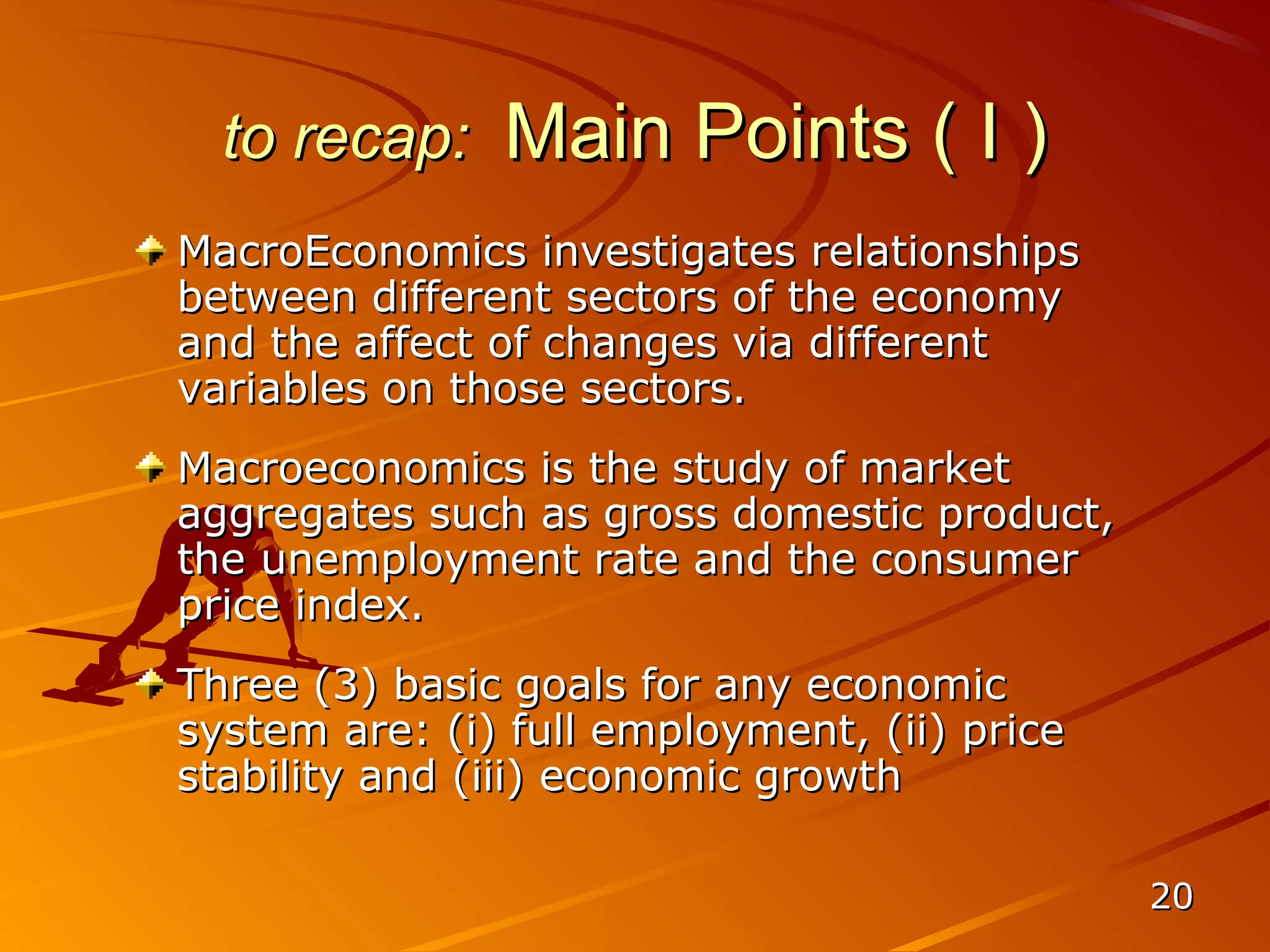 to recap:    Main Points ( I )
MacroEconomics investigates relationships
between different sectors of the economy
and the affect of changes via different
variables on those sectors.
Macroeconomics is the study of market
aggregates such as gross domestic product,
the unemployment rate and the consumer
price index.
Three (3) basic goals for any economic
system are: (i) full employment, (ii) price
stability and (iii) economic growth

                                              20
 
