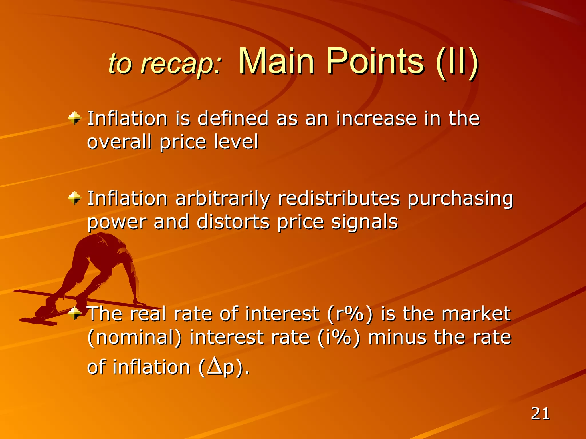to recap:     Main Points (II)
Inflation is defined as an increase in the
overall price level

Inflation arbitrarily redistributes purchasing
power and distorts price signals



The real rate of interest (r%) is the market
(nominal) interest rate (i%) minus the rate
of inflation (∆p).

                                                 21
 