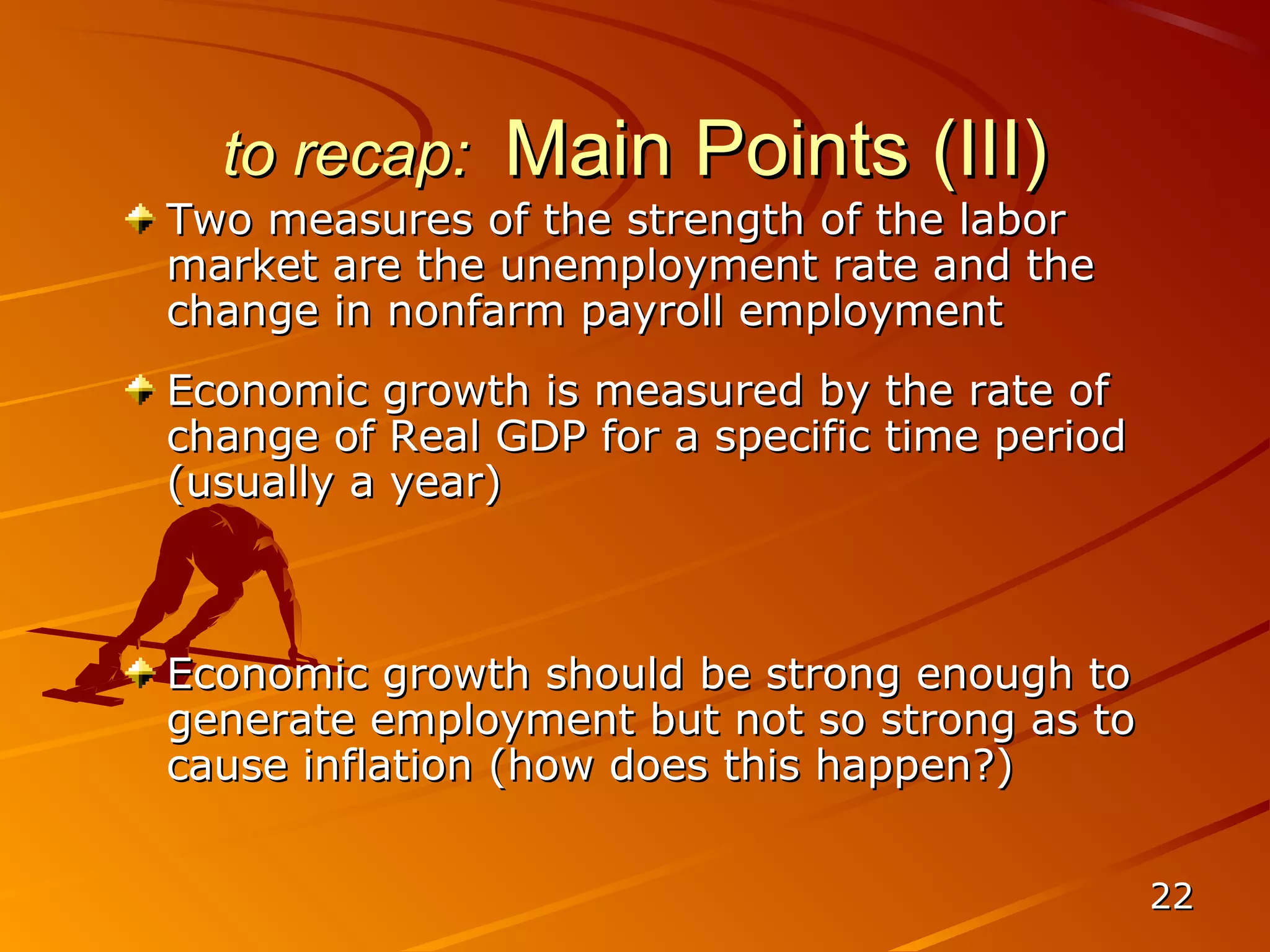 to recap:    Main Points (III)
Two measures of the strength of the labor
market are the unemployment rate and the
change in nonfarm payroll employment
Economic growth is measured by the rate of
change of Real GDP for a specific time period
(usually a year)



Economic growth should be strong enough to
generate employment but not so strong as to
cause inflation (how does this happen?)


                                                22
 