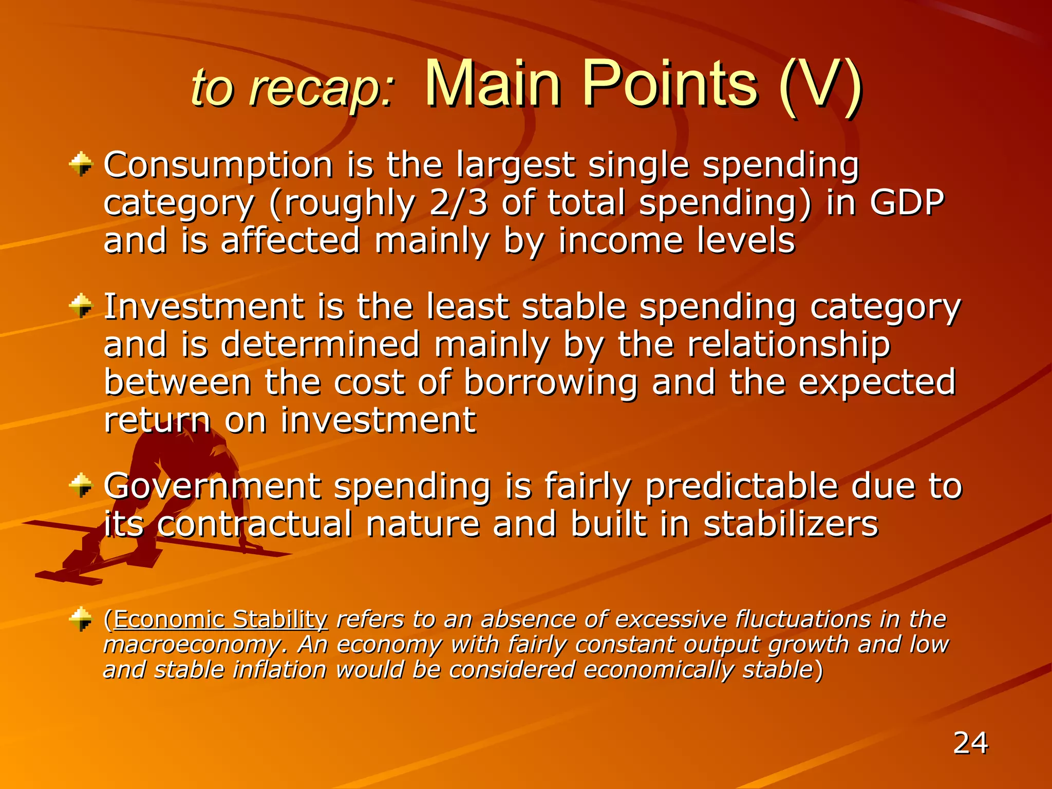 to recap:           Main Points (V)
Consumption is the largest single spending
category (roughly 2/3 of total spending) in GDP
and is affected mainly by income levels
Investment is the least stable spending category
and is determined mainly by the relationship
between the cost of borrowing and the expected
return on investment
Government spending is fairly predictable due to
its contractual nature and built in stabilizers

(Economic Stability refers to an absence of excessive fluctuations in the
macroeconomy. An economy with fairly constant output growth and low
and stable inflation would be considered economically stable)


                                                                            24
 