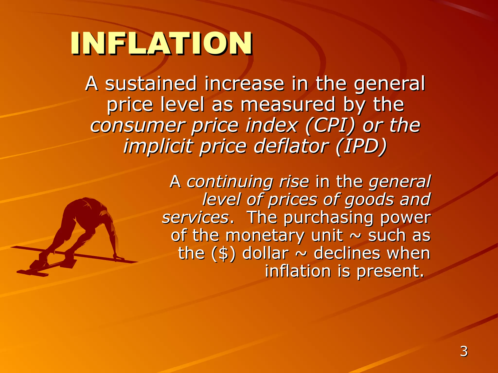 INFLATION
A sustained increase in the general
  price level as measured by the
consumer price index (CPI) or the
    implicit price deflator (IPD)
        A continuing rise in the general
            level of prices of goods and
       services. The purchasing power
        of the monetary unit ~ such as
         the ($) dollar ~ declines when
                    inflation is present.



                                            3
 