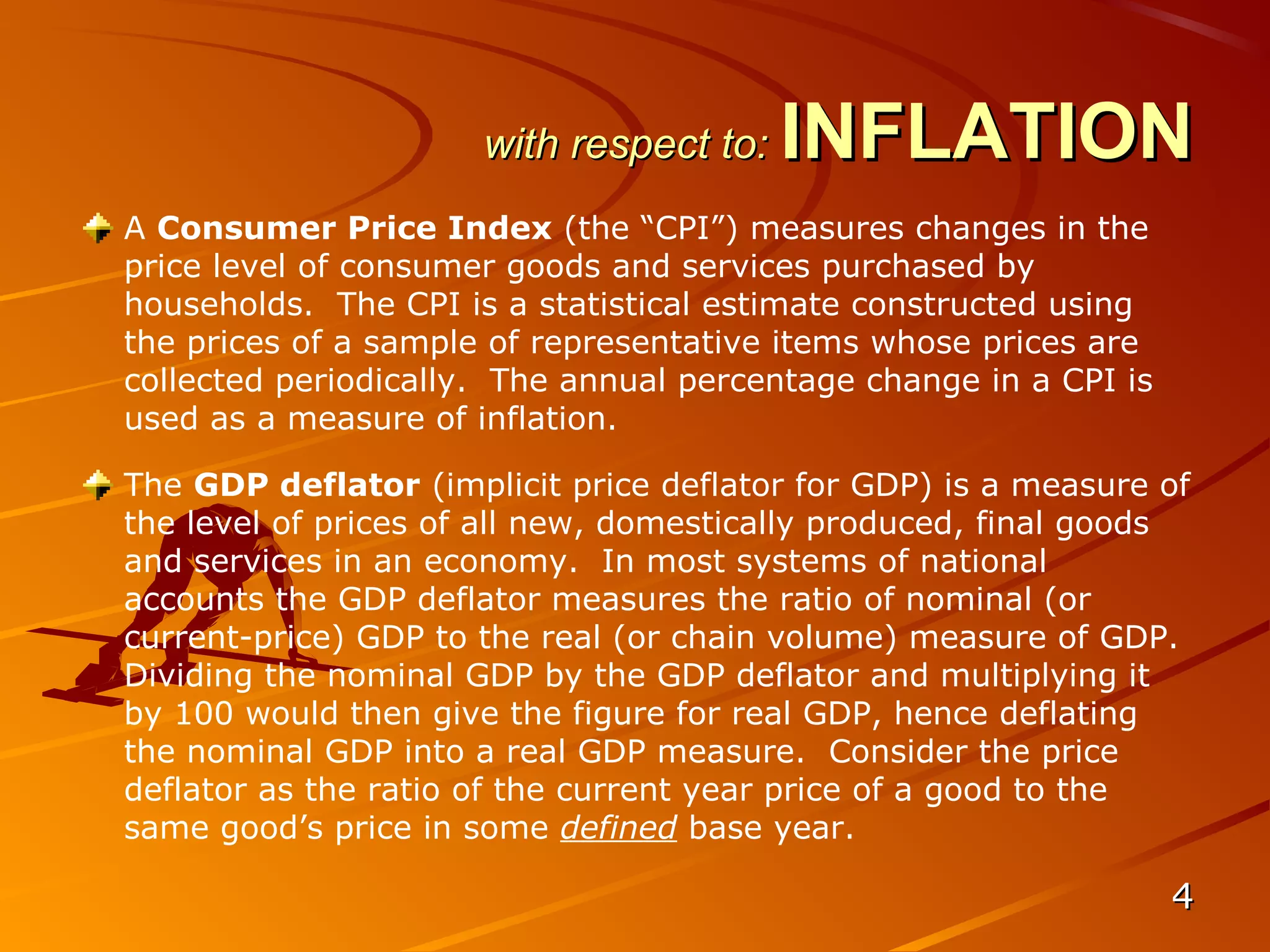 with respect to:   INFLATION
A Consumer Price Index (the “CPI”) measures changes in the
price level of consumer goods and services purchased by
households. The CPI is a statistical estimate constructed using
the prices of a sample of representative items whose prices are
collected periodically. The annual percentage change in a CPI is
used as a measure of inflation.

The GDP deflator (implicit price deflator for GDP) is a measure of
the level of prices of all new, domestically produced, final goods
and services in an economy. In most systems of national
accounts the GDP deflator measures the ratio of nominal (or
current-price) GDP to the real (or chain volume) measure of GDP.
Dividing the nominal GDP by the GDP deflator and multiplying it
by 100 would then give the figure for real GDP, hence deflating
the nominal GDP into a real GDP measure. Consider the price
deflator as the ratio of the current year price of a good to the
same good’s price in some defined base year.

                                                                   4
 