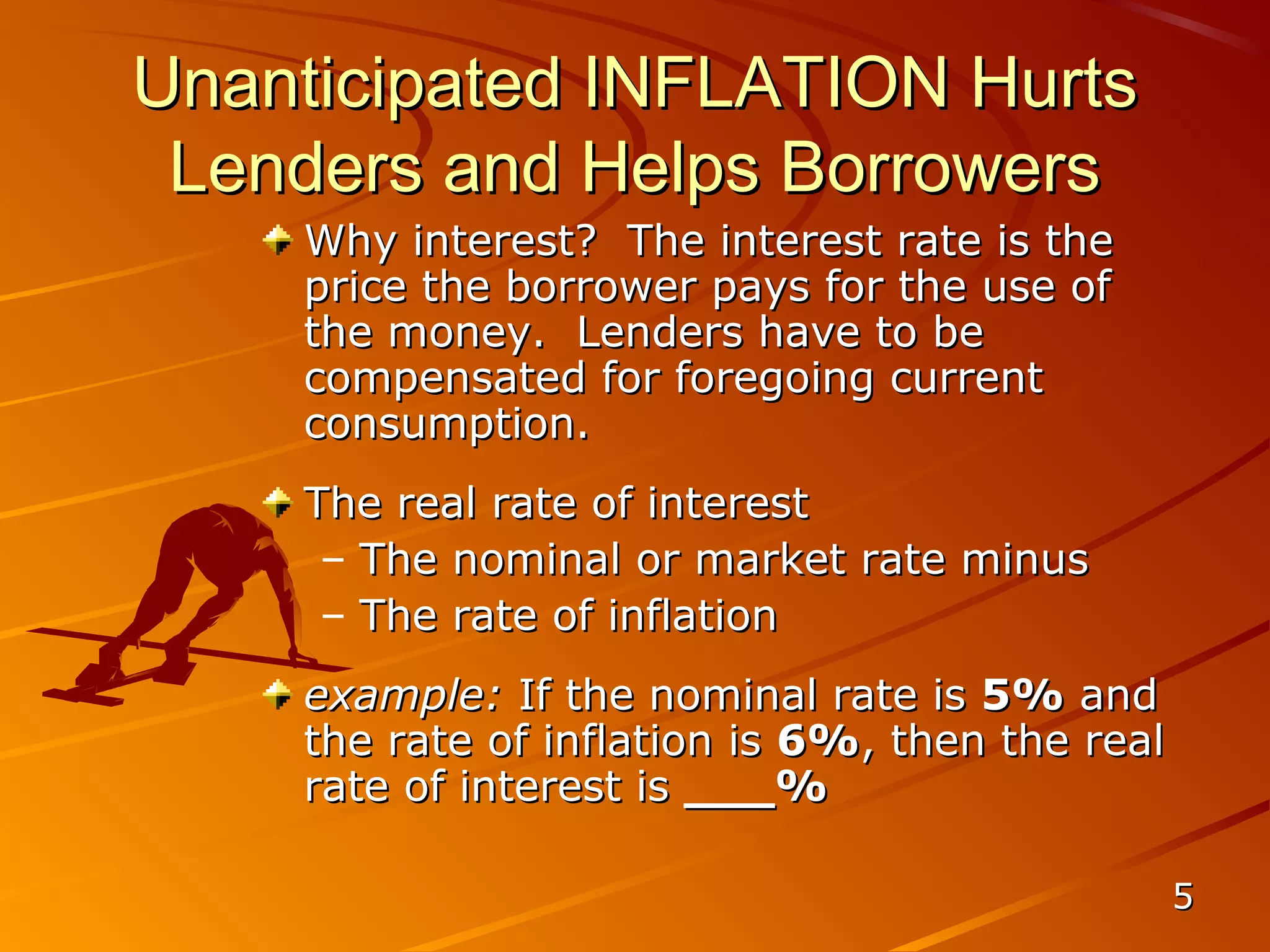 Unanticipated INFLATION Hurts
 Lenders and Helps Borrowers
    Why interest? The interest rate is the
    price the borrower pays for the use of
    the money. Lenders have to be
    compensated for foregoing current
    consumption.
    The real rate of interest
     – The nominal or market rate minus
     – The rate of inflation
    example: If the nominal rate is 5% and
    the rate of inflation is 6%, then the real
    rate of interest is ___%

                                                 5
 