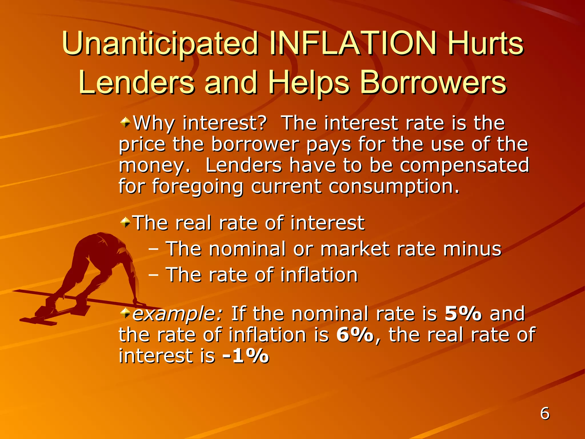 Unanticipated INFLATION Hurts
 Lenders and Helps Borrowers
     Why interest? The interest rate is the
   price the borrower pays for the use of the
   money. Lenders have to be compensated
   for foregoing current consumption.
    The real rate of interest
     – The nominal or market rate minus
     – The rate of inflation
     example: If the nominal rate is 5% and
   the rate of inflation is 6%, the real rate of
   interest is -1%

                                                   6
 