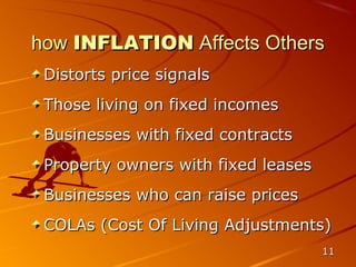 how INFLATION Affects Others
 Distorts price signals
 Those living on fixed incomes
 Businesses with fixed contracts
 Property owners with fixed leases
 Businesses who can raise prices
 COLAs (Cost Of Living Adjustments)
                                     11
 