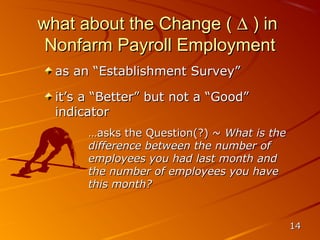 what about the Change ( ∆ ) in
 Nonfarm Payroll Employment
  as an “Establishment Survey”

  it’s a “Better” but not a “Good”
  indicator
       …asks the Question(?) ~ What is the
       difference between the number of
       employees you had last month and
       the number of employees you have
       this month?


                                             14
 