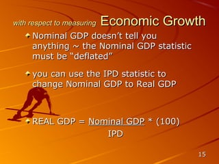 with respect to measuring   Economic Growth
     Nominal GDP doesn’t tell you
     anything ~ the Nominal GDP statistic
     must be “deflated”

     you can use the IPD statistic to
     change Nominal GDP to Real GDP



     REAL GDP = Nominal GDP * (100)
                   IPD

                                            15
 
