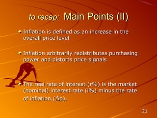 to recap:     Main Points (II)
Inflation is defined as an increase in the
overall price level

Inflation arbitrarily redistributes purchasing
power and distorts price signals



The real rate of interest (r%) is the market
(nominal) interest rate (i%) minus the rate
of inflation (∆p).

                                                 21
 