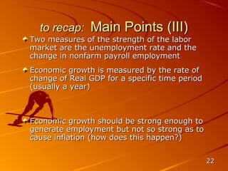 to recap:    Main Points (III)
Two measures of the strength of the labor
market are the unemployment rate and the
change in nonfarm payroll employment
Economic growth is measured by the rate of
change of Real GDP for a specific time period
(usually a year)



Economic growth should be strong enough to
generate employment but not so strong as to
cause inflation (how does this happen?)


                                                22
 