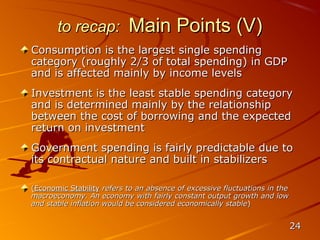 to recap:           Main Points (V)
Consumption is the largest single spending
category (roughly 2/3 of total spending) in GDP
and is affected mainly by income levels
Investment is the least stable spending category
and is determined mainly by the relationship
between the cost of borrowing and the expected
return on investment
Government spending is fairly predictable due to
its contractual nature and built in stabilizers

(Economic Stability refers to an absence of excessive fluctuations in the
macroeconomy. An economy with fairly constant output growth and low
and stable inflation would be considered economically stable)


                                                                            24
 