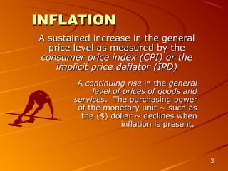 INFLATION
A sustained increase in the general
  price level as measured by the
consumer price index (CPI) or the
    implicit price deflator (IPD)
        A continuing rise in the general
            level of prices of goods and
       services. The purchasing power
        of the monetary unit ~ such as
         the ($) dollar ~ declines when
                    inflation is present.



                                            3
 