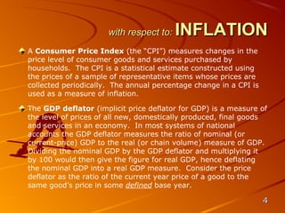 with respect to:   INFLATION
A Consumer Price Index (the “CPI”) measures changes in the
price level of consumer goods and services purchased by
households. The CPI is a statistical estimate constructed using
the prices of a sample of representative items whose prices are
collected periodically. The annual percentage change in a CPI is
used as a measure of inflation.

The GDP deflator (implicit price deflator for GDP) is a measure of
the level of prices of all new, domestically produced, final goods
and services in an economy. In most systems of national
accounts the GDP deflator measures the ratio of nominal (or
current-price) GDP to the real (or chain volume) measure of GDP.
Dividing the nominal GDP by the GDP deflator and multiplying it
by 100 would then give the figure for real GDP, hence deflating
the nominal GDP into a real GDP measure. Consider the price
deflator as the ratio of the current year price of a good to the
same good’s price in some defined base year.

                                                                   4
 