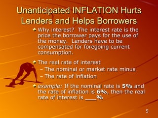 Unanticipated INFLATION Hurts
 Lenders and Helps Borrowers
    Why interest? The interest rate is the
    price the borrower pays for the use of
    the money. Lenders have to be
    compensated for foregoing current
    consumption.
    The real rate of interest
     – The nominal or market rate minus
     – The rate of inflation
    example: If the nominal rate is 5% and
    the rate of inflation is 6%, then the real
    rate of interest is ___%

                                                 5
 