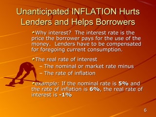 Unanticipated INFLATION Hurts
 Lenders and Helps Borrowers
     Why interest? The interest rate is the
   price the borrower pays for the use of the
   money. Lenders have to be compensated
   for foregoing current consumption.
    The real rate of interest
     – The nominal or market rate minus
     – The rate of inflation
     example: If the nominal rate is 5% and
   the rate of inflation is 6%, the real rate of
   interest is -1%

                                                   6
 