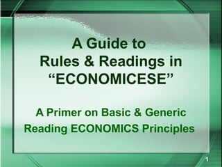 A Guide to
  Rules & Readings in
   “ECONOMICESE”

  A Primer on Basic & Generic
Reading ECONOMICS Principles

                                1
 