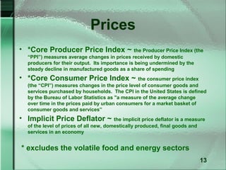Prices
• *Core Producer Price Index ~ the Producer Price Index (the
   “PPI”) measures average changes in prices received by domestic
   producers for their output. Its importance is being undermined by the
   steady decline in manufactured goods as a share of spending
• *Core Consumer Price Index ~ the consumer price index
   (the “CPI”) measures changes in the price level of consumer goods and
   services purchased by households. The CPI in the United States is defined
   by the Bureau of Labor Statistics as "a measure of the average change
   over time in the prices paid by urban consumers for a market basket of
   consumer goods and services”
• Implicit Price Deflator ~ the implicit price deflator is a measure
   of the level of prices of all new, domestically produced, final goods and
   services in an economy


* excludes the volatile food and energy sectors
                                                                               13
 