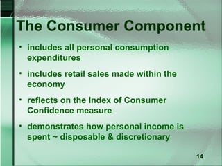 The Consumer Component
• includes all personal consumption
  expenditures
• includes retail sales made within the
  economy
• reflects on the Index of Consumer
  Confidence measure
• demonstrates how personal income is
  spent ~ disposable & discretionary

                                          14
 