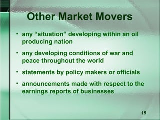 Other Market Movers
• any “situation” developing within an oil
  producing nation
• any developing conditions of war and
  peace throughout the world
• statements by policy makers or officials
• announcements made with respect to the
  earnings reports of businesses


                                             15
 