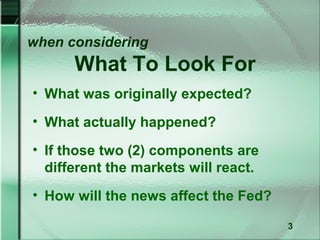 when considering
      What To Look For
• What was originally expected?
• What actually happened?
• If those two (2) components are
  different the markets will react.
• How will the news affect the Fed?

                                      3
 
