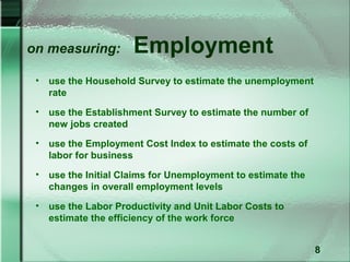 on measuring:          Employment
 •   use the Household Survey to estimate the unemployment
     rate
 •   use the Establishment Survey to estimate the number of
     new jobs created
 •   use the Employment Cost Index to estimate the costs of
     labor for business
 •   use the Initial Claims for Unemployment to estimate the
     changes in overall employment levels
 •   use the Labor Productivity and Unit Labor Costs to
     estimate the efficiency of the work force


                                                               8
 