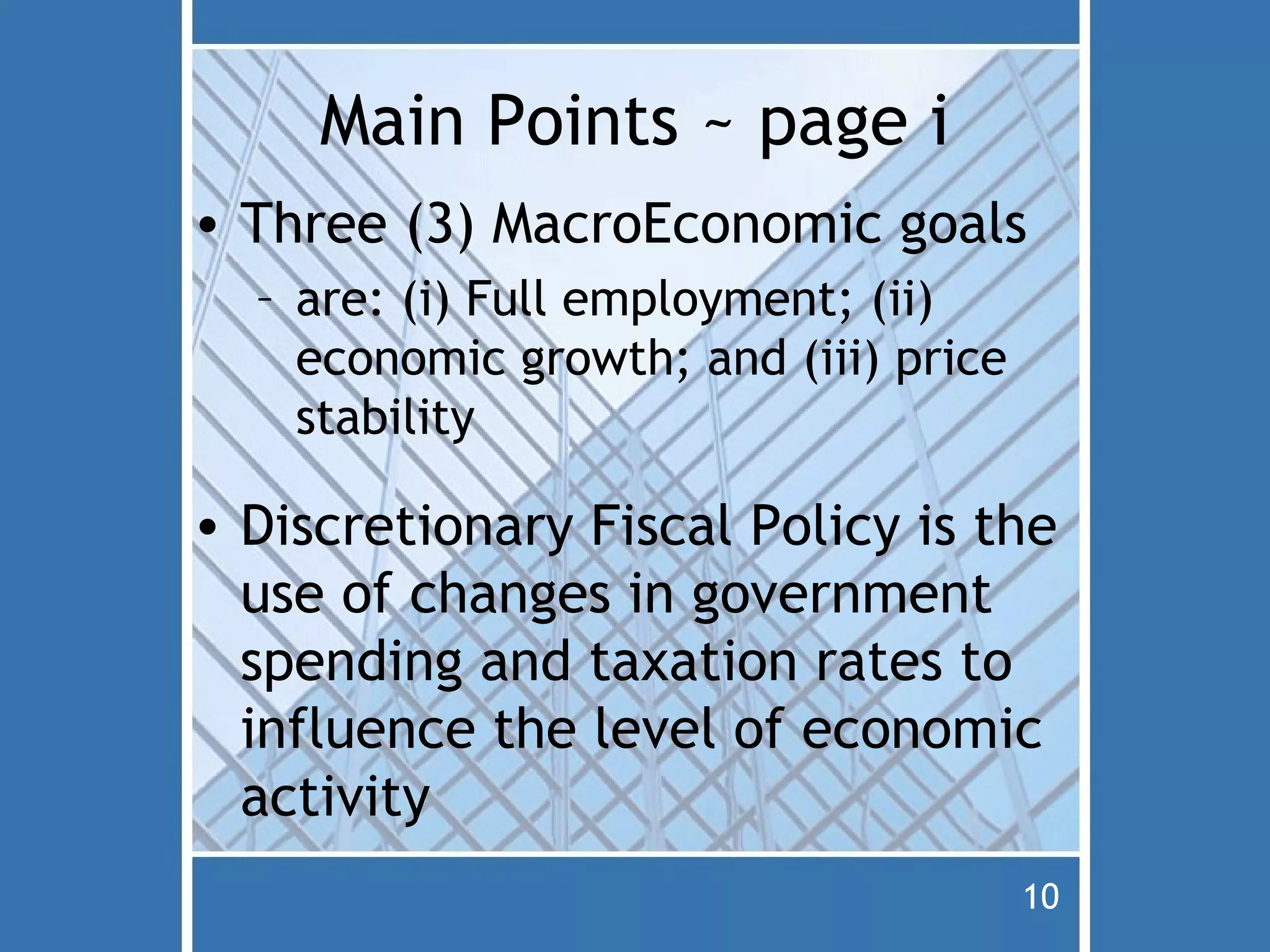 Main Points ~ page i
• Three (3) MacroEconomic goals
  – are: (i) Full employment; (ii)
    economic growth; and (iii) price
    stability

• Discretionary Fiscal Policy is the
  use of changes in government
  spending and taxation rates to
  influence the level of economic
  activity
                                       10
 