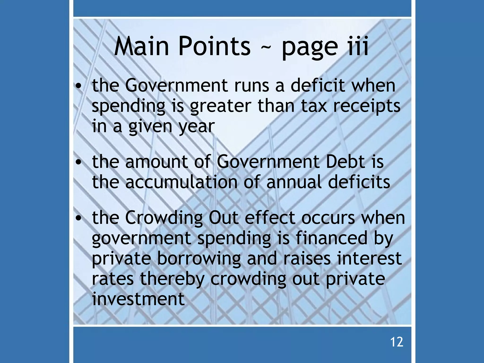 Main Points ~ page iii
• the Government runs a deficit when
  spending is greater than tax receipts
  in a given year
• the amount of Government Debt is
  the accumulation of annual deficits
• the Crowding Out effect occurs when
  government spending is financed by
  private borrowing and raises interest
  rates thereby crowding out private
  investment

                                     12
 