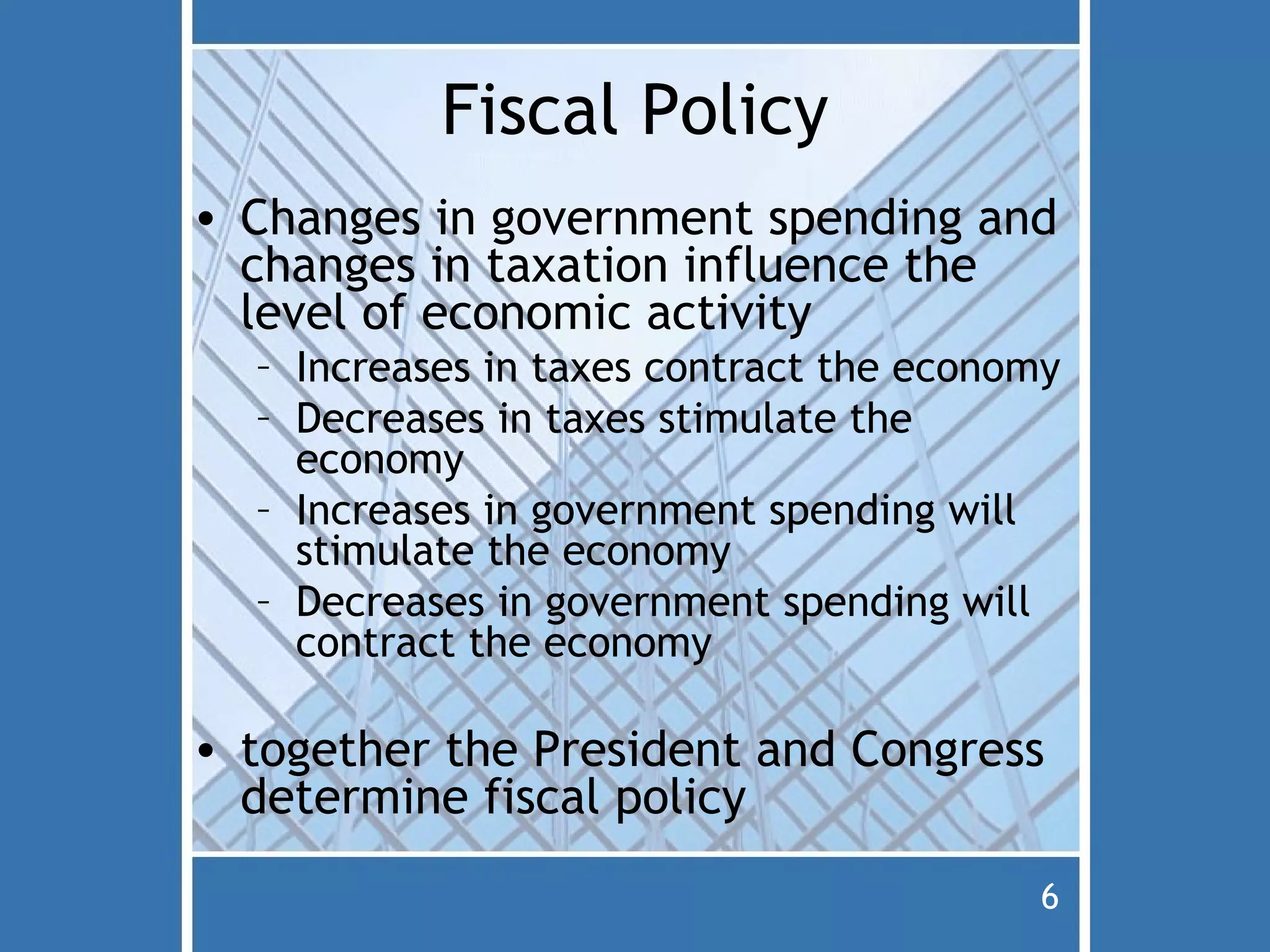 Fiscal Policy
• Changes in government spending and
  changes in taxation influence the
  level of economic activity
  – Increases in taxes contract the economy
  – Decreases in taxes stimulate the
    economy
  – Increases in government spending will
    stimulate the economy
  – Decreases in government spending will
    contract the economy

• together the President and Congress
  determine fiscal policy
                                          6
 