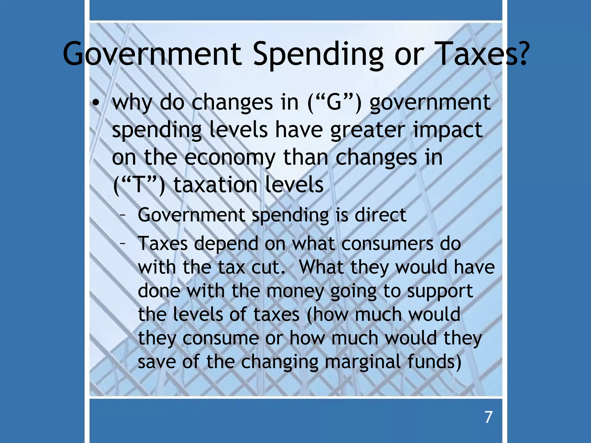 Government Spending or Taxes?
 • why do changes in (“G”) government
   spending levels have greater impact
   on the economy than changes in
   (“T”) taxation levels
   – Government spending is direct
   – Taxes depend on what consumers do
     with the tax cut. What they would have
     done with the money going to support
     the levels of taxes (how much would
     they consume or how much would they
     save of the changing marginal funds)

                                         7
 