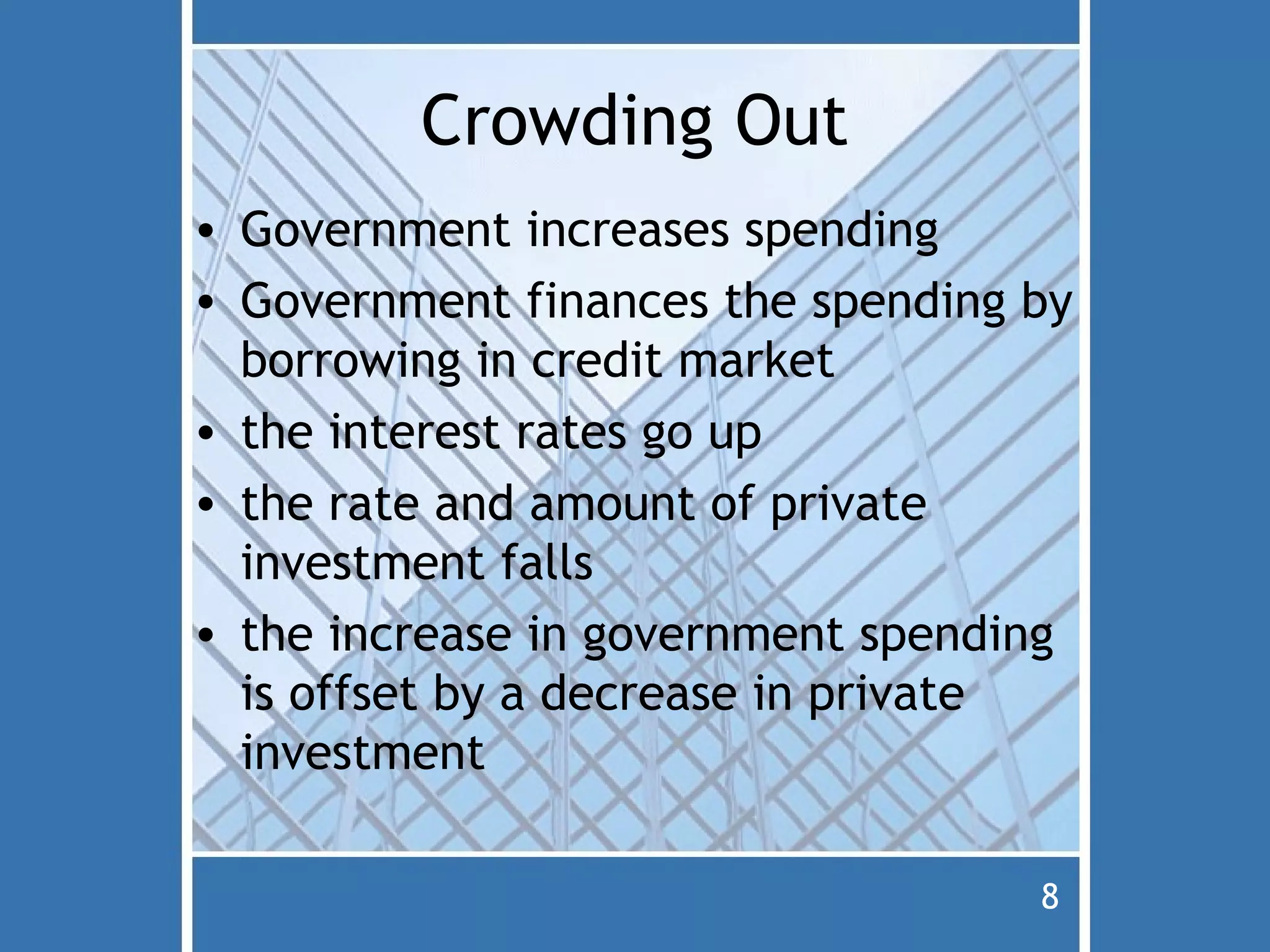 Crowding Out
• Government increases spending
• Government finances the spending by
  borrowing in credit market
• the interest rates go up
• the rate and amount of private
  investment falls
• the increase in government spending
  is offset by a decrease in private
  investment

                                   8
 