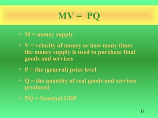 MV = PQ
• M = money supply
• V = velocity of money or how many times
  the money supply is used to purchase final
  goods and services
• P = the (general) price level
• Q = the quantity of real goods and services
  produced
• PQ = Nominal GDP

                                                13
 