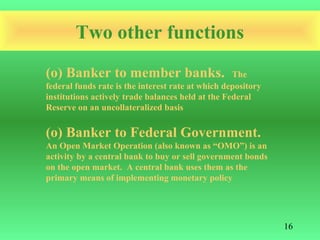 Two other functions
(o) Banker to member banks.                        The
federal funds rate is the interest rate at which depository
institutions actively trade balances held at the Federal
Reserve on an uncollateralized basis


(o) Banker to Federal Government.
An Open Market Operation (also known as “OMO”) is an
activity by a central bank to buy or sell government bonds
on the open market. A central bank uses them as the
primary means of implementing monetary policy




                                                              16
 