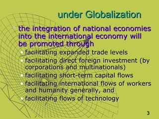 under Globalization
   the integration of national economies
    into the international economy will
    be promoted through
    • facilitating expanded trade levels
    • facilitating direct foreign investment (by
      corporations and multinationals)
    • facilitating short-term capital flows
    • facilitating international flows of workers
      and humanity generally, and
    • facilitating flows of technology

                                               3
 