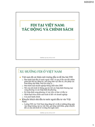 8/20/2012




        FDI TẠI VIỆT NAM:
    TÁC ĐỘNG VÀ CHÍNH SÁCH




                            TRƯƠNG QUANG HÙNG-FETP




XU HƯỚNG FDI Ở VIỆT NAM
   Việt nam đã cải thiện môi trường đầu tư để thu hút FDI
       Ban hành luật đầu tư nước ngoài 1987 và qua 4 lần sửa đổi nhằm
        giảm bớt thủ tục đăng ký, mở rộng lĩnh vực đầu tư, cho phép các
        hoạt động sáp nhập, mua lại công ty…
       Ban hành luật doanh nghiệp thống nhất năm 2005
       Mở cửa nền kinh tế thông qua ký kết các hiệp định thương mại
        song phương và các hiệp định đa phương.
       Ký hiệp định song phương về xúc tiến và bảo vệ đầu tư
       Minh bạch hóa chính sách kinh tế đối với doanh nghiệp
       Cải cách hành chính
   Khuyến khích nhà đầu tư nước ngoài đầu tư vào Việt
    Nam
       Luồng FDI vào Việt Nam tăng đáng kể và đã có những đóng góp
        vào tăng trưởng, tạo ra việc làm, gia tăng xuất khẩu, giúp chuyển
        đổi cơ cấu nền kinh tế và tăng thu ngân sách

                            TRƯƠNG QUANG HÙNG-FETP




                                                                                   1
 