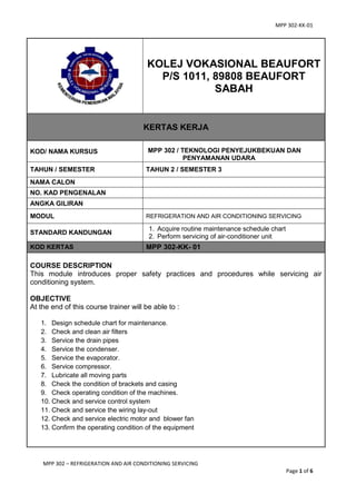 MPP 302-KK-01
MPP 302 – REFRIGERATION AND AIR CONDITIONING SERVICING
Page 1 of 6
KOLEJ VOKASIONAL BEAUFORT
P/S 1011, 89808 BEAUFORT
SABAH
KERTAS KERJA
KOD/ NAMA KURSUS MPP 302 / TEKNOLOGI PENYEJUKBEKUAN DAN
PENYAMANAN UDARA
TAHUN / SEMESTER TAHUN 2 / SEMESTER 3
NAMA CALON
NO. KAD PENGENALAN
ANGKA GILIRAN
MODUL REFRIGERATION AND AIR CONDITIONING SERVICING
STANDARD KANDUNGAN
1. Acquire routine maintenance schedule chart
2. Perform servicing of air-conditioner unit
KOD KERTAS MPP 302-KK- 01
COURSE DESCRIPTION
This module introduces proper safety practices and procedures while servicing air
conditioning system.
OBJECTIVE
At the end of this course trainer will be able to :
1. Design schedule chart for maintenance.
2. Check and clean air filters
3. Service the drain pipes
4. Service the condenser.
5. Service the evaporator.
6. Service compressor.
7. Lubricate all moving parts
8. Check the condition of brackets and casing
9. Check operating condition of the machines.
10. Check and service control system
11. Check and service the wiring lay-out
12. Check and service electric motor and blower fan
13. Confirm the operating condition of the equipment
 