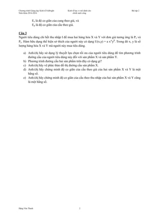 Chương trình Giảng dạy Kinh tế Fulbright
Niên khóa 2014-2016
Kinh tế học vi mô dành cho
chính sách công
Bài tập 2
Đặng Văn Thanh 2
Es là độ co giãn của cung theo giá, và
Ep là độ co giãn của cầu theo giá.
Câu 3
Người tiêu dùng chi hết thu nhập I để mua hai hàng hóa X và Y với đơn giá tương ứng là Px và
Py. Hàm hữu dụng thể hiện sở thích của người này có dạng U(x,y) = a x
y
Trong đó x, y là số
lượng hàng hóa X và Y mà người này mua tiêu dùng.
a) Anh/chị hãy sử dụng lý thuyết lựa chọn tối ưu của người tiêu dùng để tìm phương trình
đường cầu của người tiêu dùng này đối với sản phẩm X và sản phẩm Y.
b) Phương trình đường cầu hai sản phẩm trên đây có dạng gì?
c) Anh/chị hãy vẽ phác thảo đồ thị đường cầu sản phẩm X.
d) Anh/chị hãy chứng minh độ co giãn của cầu theo giá của hai sản phẩm X và Y là một
hằng số.
e) Anh/chị hãy chứng minh độ co giãn của cầu theo thu nhập của hai sản phẩm X và Y cũng
là một hằng số.
 