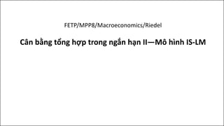 FETP/MPP8/Macroeconomics/Riedel
Cân bằng tổng hợp trong ngắn hạn II—Mô hình IS-LM
 