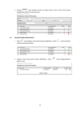 19
v. Butang akan kembali semula ke page senarai nama murid untuk proses
pendaftaran aktiviti murid seterusnya.
4.3 Kemaskini Daftar Aktiviti Murid
i. Status menunjukkan murid telah berjaya didaftarkan. Tekan untuk kemaskini
sekiranya ada penambahan.
ii. Paparan murid yang telah berjaya didaftarkan. Tekan untuk pengemaskinian
daftar murid.
 