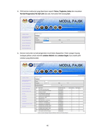 45
iii. Pilih butiran maklumat yang diperlukan seperti Tahun, Tingkatan, kelas dan masukkan
No Kad Pengenalan/ No Sijil Lahir jika ada. Kemudian klik butang Cari.
iv. Senarai nama dan no kad pengenalan murid akan dipaparkan. Pada ruangan hujung
terdapat pilihan untuk memilih cetakan Aktiviti atau cetakan Segak. Guru boleh pilih
cetakan yang dikehendaki.
 