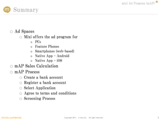 mixi Ad Program (mAP)

            Summary


        ○    Ad Spaces
                  ○     Mixi offers the ad program for
                           ●   PCs
                           ●   Feature Phones
                           ●   Smartphones (web-based)
                           ●   Native App - Android
                           ●   Native App - iOS
        ○    mAP Sales Calculation
        ○    mAP Process
                  ○     Create a bank account
                  ○     Register a bank account
                  ○     Select Application
                  ○     Agree to terms and conditions
                  ○     Screening Process



Strictly confidential                           Copyright 2011   © mixi,Inc. All right reserved.                           3
 