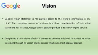 • Google's vision statement is “to provide access to the world's information in one
click.” The company's nature of business is a direct manifestation of this vision
statement. For instance, Google's most popular product is its search engine service.
• Google had a clear vision of what it wanted to become as it lived to achieve its vision
statement through its search engine service which is its most popular product.
 
