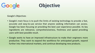 Google’s Objectives
• Google’s main focus is to push the limits of existing technology to provide a fast,
accurate and easy-to-use service that anyone seeking information can access.
Google has been focusing on providing the best user experience possible. Its key
ingredients are relevance, comprehensiveness, freshness and speed providing
users with best possible result.
• Google wants to have an improved infrastructure to make their engineers more
productive. They want to expand the workforce for anticipated growth, expand
further into international markets, and continue developing new products.
 